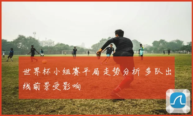 世界杯小组赛平局走势分析 多队出线前景受影响