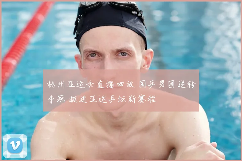 杭州亚运会直播回放 国乒男团逆转夺冠 挺进亚运乒坛新赛程