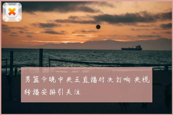 男篮今晚中央五直播对决打响 央视转播安排引关注