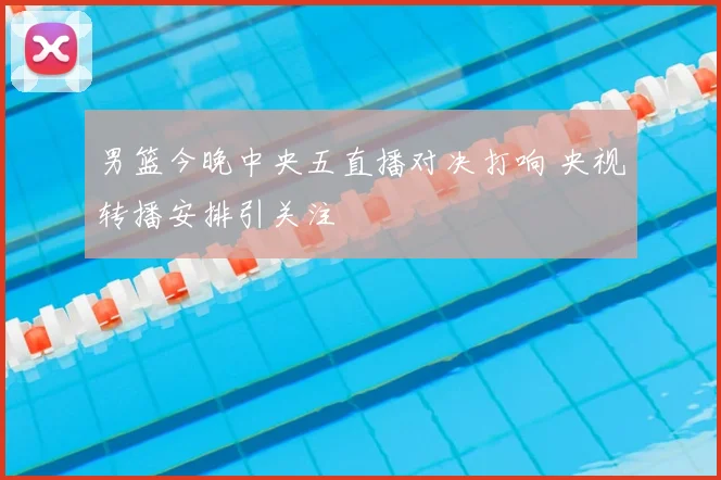 男篮今晚中央五直播对决打响 央视转播安排引关注